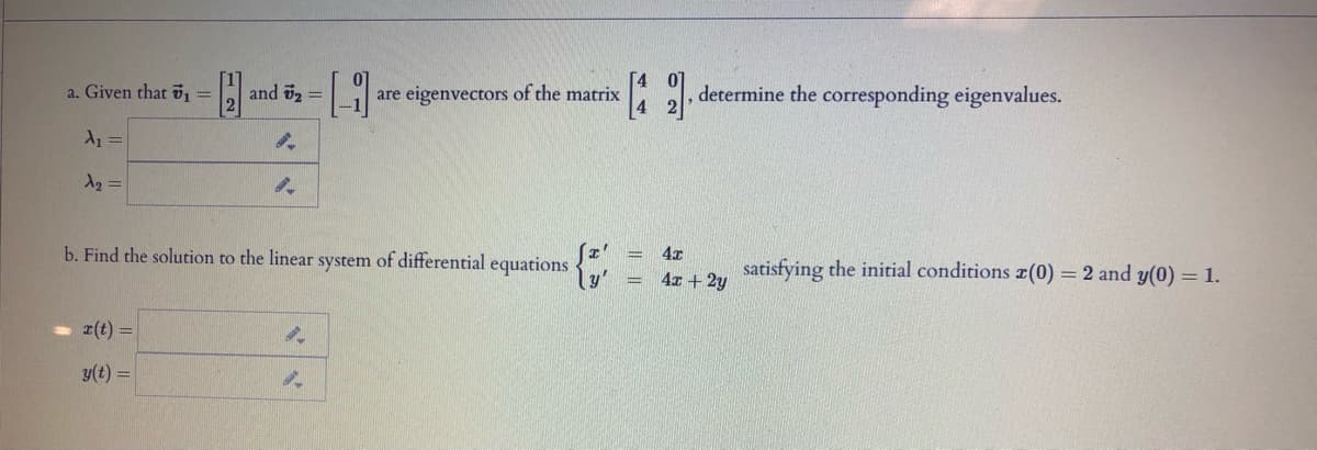 a. Given that 5, =
and 2 =
are eigenvectors of the matrix
determine the corresponding eigenvalues.
b. Find the solution to the linear system of differential equations
4x
satisfying the initial conditions z(0) = 2 and y(0) = 1.
4x + 2y
r(t) =
y(t) =
