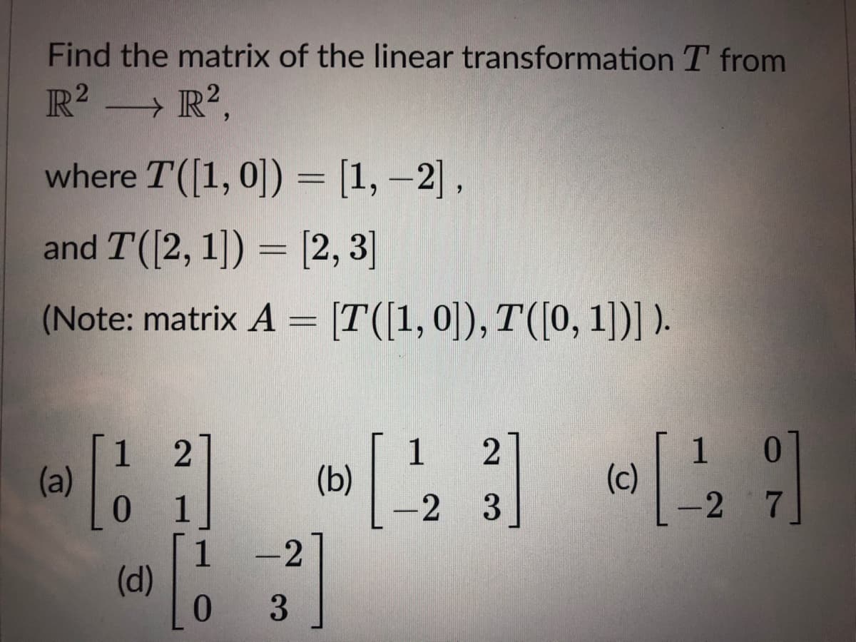 Find the matrix of the linear transformation T from
R? R?,
where T([1, 0]) = [1, -2],
and T([2, 1]) = [2, 3]
(Note: matrix A = [T([1,0]), T([0, 1])] ).
1
(a)
1
(b)
1.
(c)
-2
1
-2
3
-2
1
(d)
0.
3
