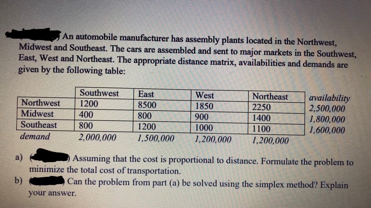 An automobile manufacturer has assembly plants located in the Northwest,
Midwest and Southeast. The cars are assembled and sent to major markets in the Southwest,
East, West and Northeast. The appropriate distance matrix, availabilities and demands are
given by the following table:
Southwest
East
West
Northeast
availability
2,500,000
1,800,000
1,600,000
Northwest
1200
8500
1850
2250
Midwest
400
800
900
1400
Southeast
800
1200
1000
1100
demand
2,000,000
1,500,000
1,200,000
1,200,000
Assuming that the cost is proportional to distance. Formulate the problem to
minimize the total cost of transportation.
b)
Can the problem from part (a) be solved using the simplex method? Explain
your answer.
