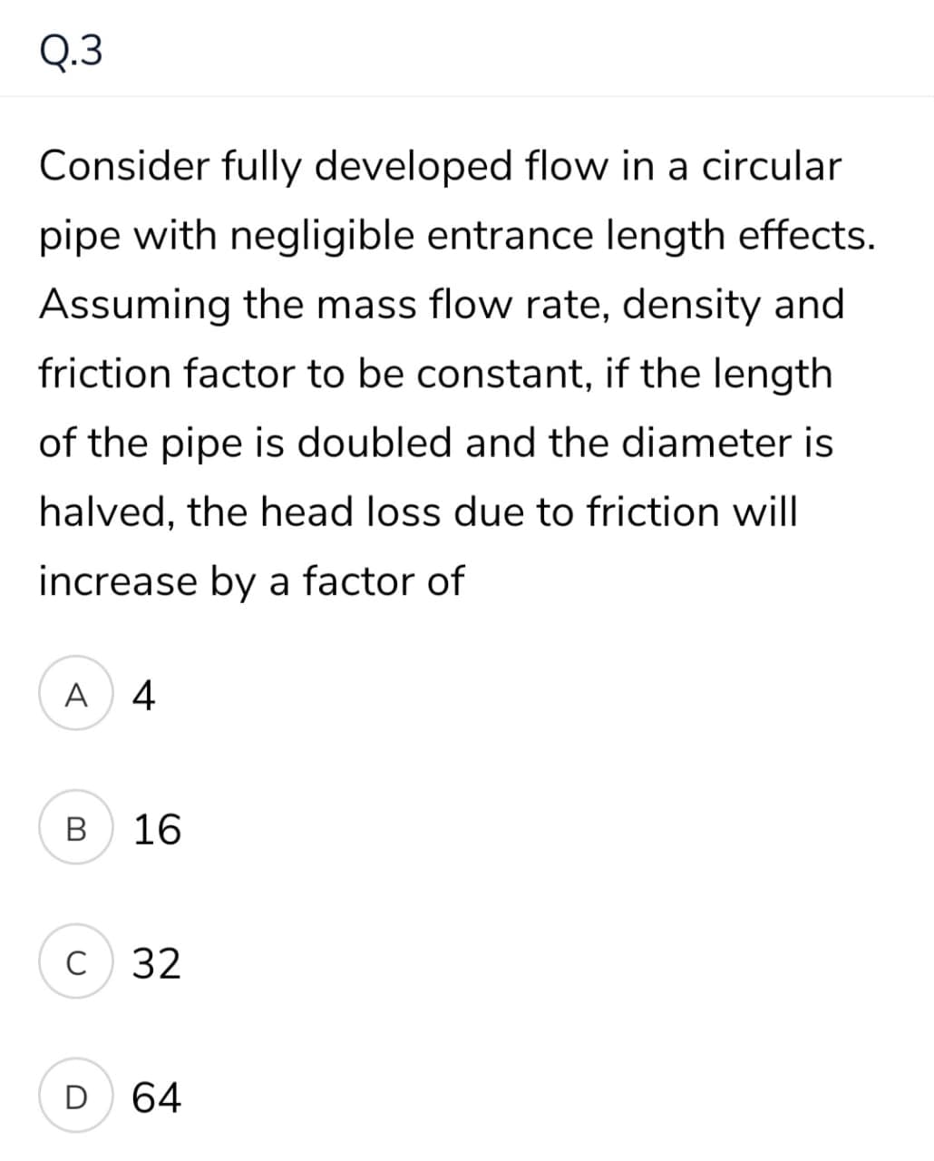 Q.3
Consider fully developed flow in a circular
pipe with negligible entrance length effects.
Assuming the mass flow rate, density and
friction factor to be constant, if the length
of the pipe is doubled and the diameter is
halved, the head loss due to friction will
increase by a factor of
A 4
16
C 32
D
64
