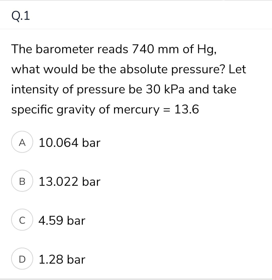 Q.1
The barometer reads 740 mm of Hg,
what would be the absolute pressure? Let
intensity of pressure be 30 kPa and take
specific gravity of mercury = 13.6
A
10.064 bar
В
13.022 bar
C
C 4.59 bar
D
1.28 bar
