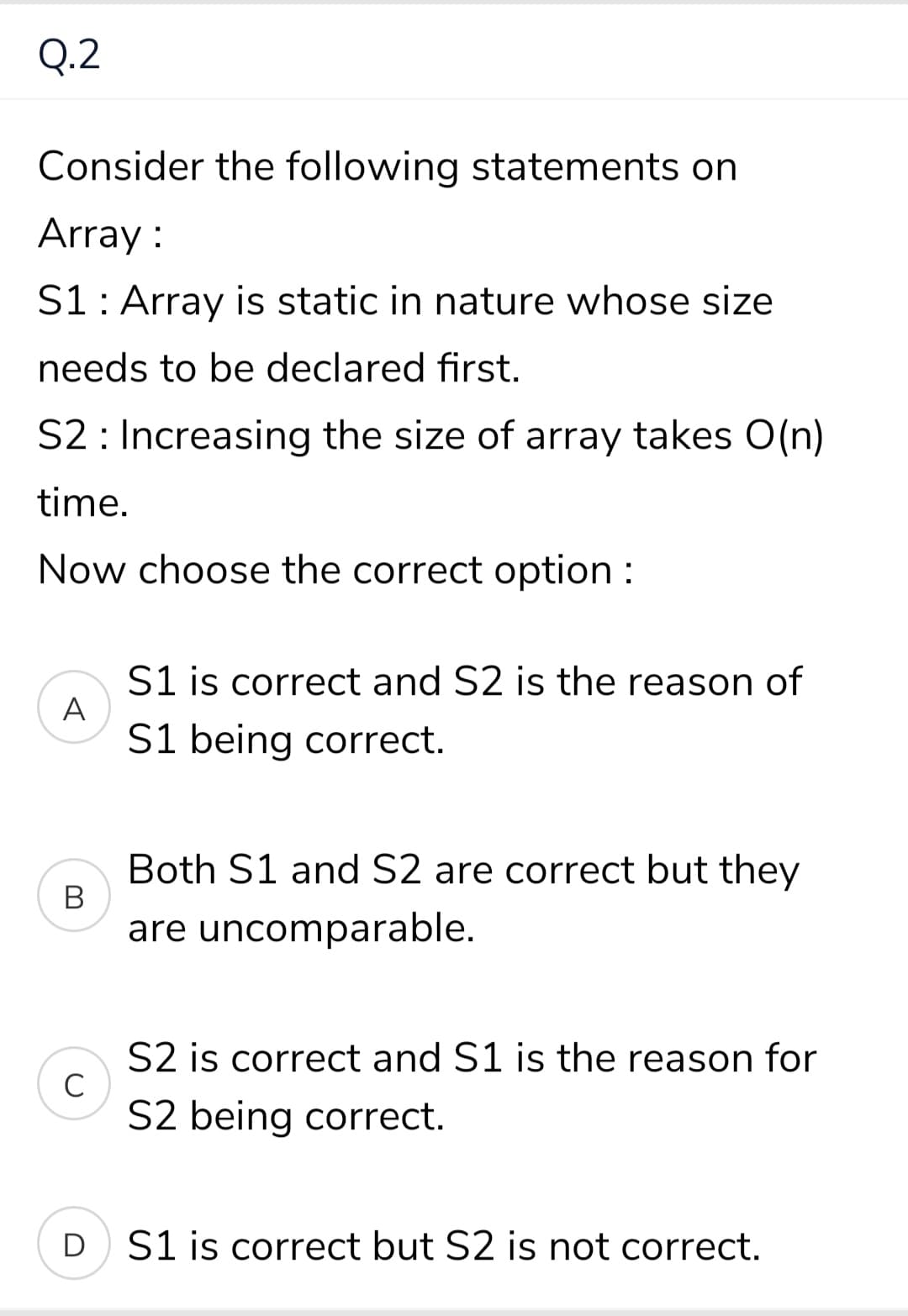 Q.2
Consider the following statements on
Array :
S1: Array is static in nature whose size
needs to be declared first.
S2 : Increasing the size of array takes O(n)
time.
Now choose the correct option :
S1 is correct and S2 is the reason of
A
S1 being correct.
Both S1 and S2 are correct but they
В
are uncomparable.
S2 is correct and S1 is the reason for
C
S2 being correct.
D S1 is correct but S2 is not correct.
