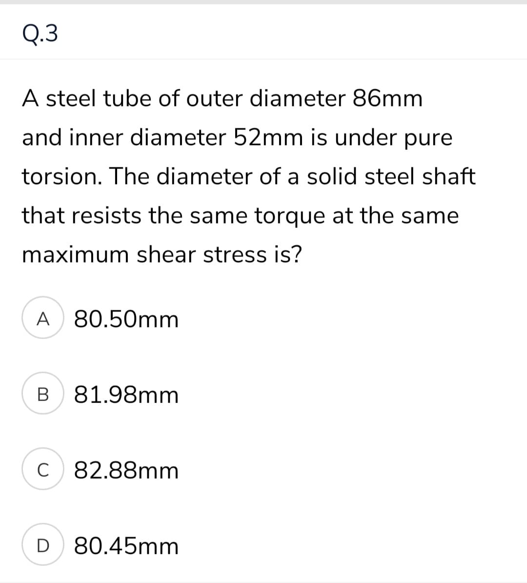 Q.3
A steel tube of outer diameter 86mm
and inner diameter 52mm is under pure
torsion. The diameter of a solid steel shaft
that resists the same torque at the same
maximum shear stress is?
A 80.50mm
В
81.98mm
C
C 82.88mm
D 80.45mm
