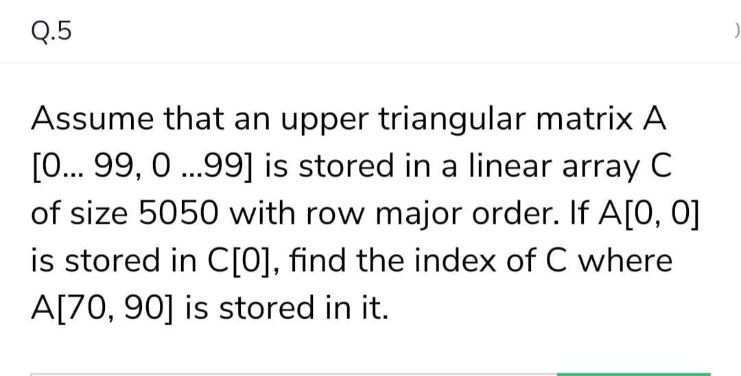 Q.5
Assume that an upper triangular matrix A
[0... 99, 0 ..99] is stored in a linear array C
of size 5050 with row major order. If A[0, 0]
is stored in C[0], find the index of C where
A[70, 90] is stored in it.
