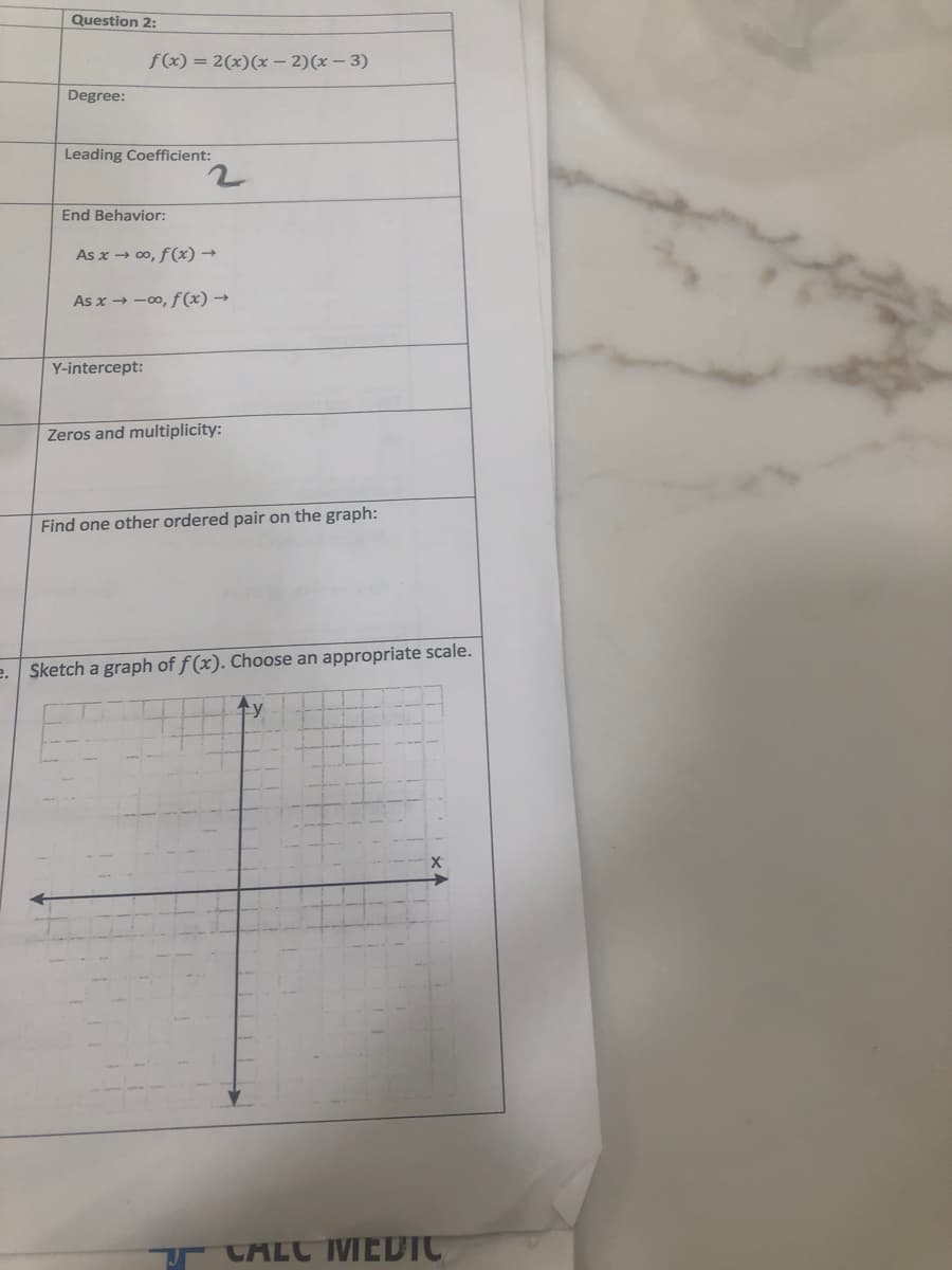 Question 2:
f(x) = 2(x)(x – 2)(x – 3)
Degree:
Leading Coefficient:
End Behavior:
As x → 00, f(x) →
As x → -00, f (x) →
Y-intercept:
Zeros and multiplicity:
Find one other ordered pair on the graph:
e. Sketch a graph of f (x). Choose an appropriate scale.
CוLCVEFדוCדק
