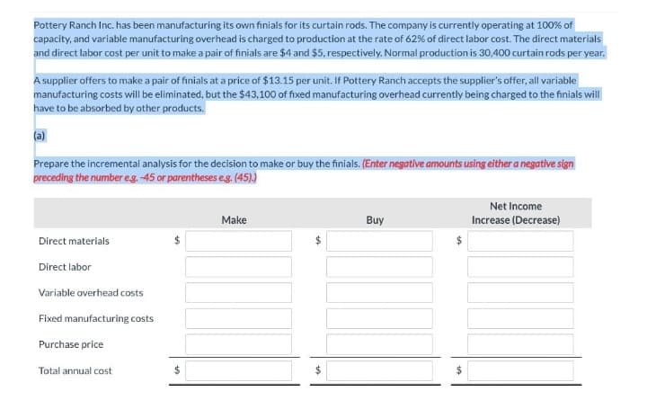 Pottery Ranch Inc. has been manufacturing its own finials for its curtain rods. The company is currently operating at 100% of
capacity, and variable manufacturing overhead is charged to production at the rate of 62% of direct labor cost. The direct materials
and direct labor cost per unit to make a pair of finials are $4 and $5, respectively. Normal production is 30,400 curtain rods per year.
A supplier offers to make a pair of finials at a price of $13.15 per unit. If Pottery Ranch accepts the supplier's offer, all variable
manufacturing costs will be eliminated, but the $43,100 of fixed manufacturing overhead currently being charged to the finials will
have to be absorbed by other products.
(a)
Prepare the incremental analysis for the decision to make or buy the finials. (Enter negative armounts using either a negative sign
preceding the number eg. -45 or parentheses es. (45)
Net Income
Make
Buy
Increase (Decrease)
Direct materials
Direct labor
Variable overhead costs
Fixed manufacturing costs
Purchase price
Total annual cost

