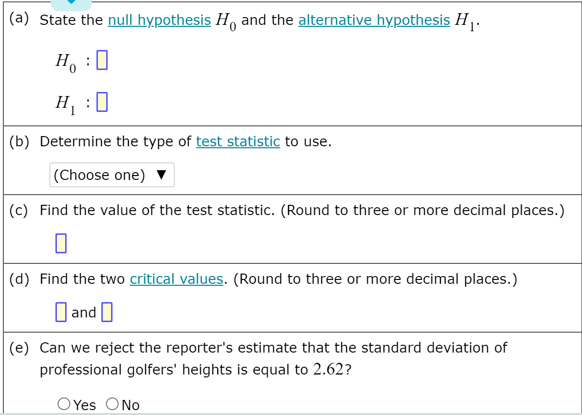 (a) State the null hypothesis H, and the alternative hypothesis H .
: 0
Ho
H, :0
(b) Determine the type of test statistic to use.
|(Choose one)
(c) Find the value of the test statistic. (Round to three or more decimal places.)
(d) Find the two critical values. (Round to three or more decimal places.)
D and
(e) Can we reject the reporter's estimate that the standard deviation of
professional golfers' heights is equal to 2.62?
O Yes ONo
