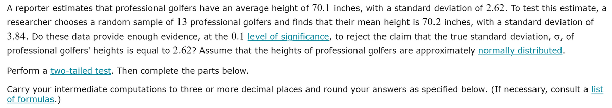 A reporter estimates that professional golfers have an average height of 70.1 inches, with a standard deviation of 2.62. To test this estimate, a
researcher chooses a random sample of 13 professional golfers and finds that their mean height is 70.2 inches, with a standard deviation of
3.84. Do these data provide enough evidence, at the 0.1 level of significance, to reject the claim that the true standard deviation, o, of
professional golfers' heights is equal to 2.62? Assume that the heights of professional golfers are approximately normally distributed.
Perform a two-tailed test. Then complete the parts below.
Carry your intermediate computations to three or more decimal places and round your answers as specified below. (If necessary, consult a list
of formulas.)
