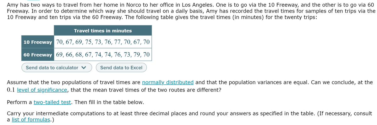 Amy has two ways to travel from her home in Norco to her office in Los Angeles. One is to go via the 10 Freeway, and the other is to go via 60
Freeway. In order to determine which way she should travel on a daily basis, Amy has recorded the travel times for samples of ten trips via the
10 Freeway and ten trips via the 60 Freeway. The following table gives the travel times (in minutes) for the twenty trips:
Travel times in minutes
10 Freeway 70, 67, 69, 75, 73, 76, 77, 70, 67, 70
60 Freeway 69, 66, 68, 67, 74, 74, 76, 73, 79, 70
Send data to calculator v
Send data to Excel
Assume that the two populations of travel times are normally distributed and that the population variances are equal. Can we conclude, at the
0.1 level of significance, that the mean travel times of the two routes are different?
Perform a two-tailed test. Then fill in the table below.
Carry your intermediate computations to at least three decimal places and round your answers as specified in the table. (If necessary, consult
a list of formulas.)

