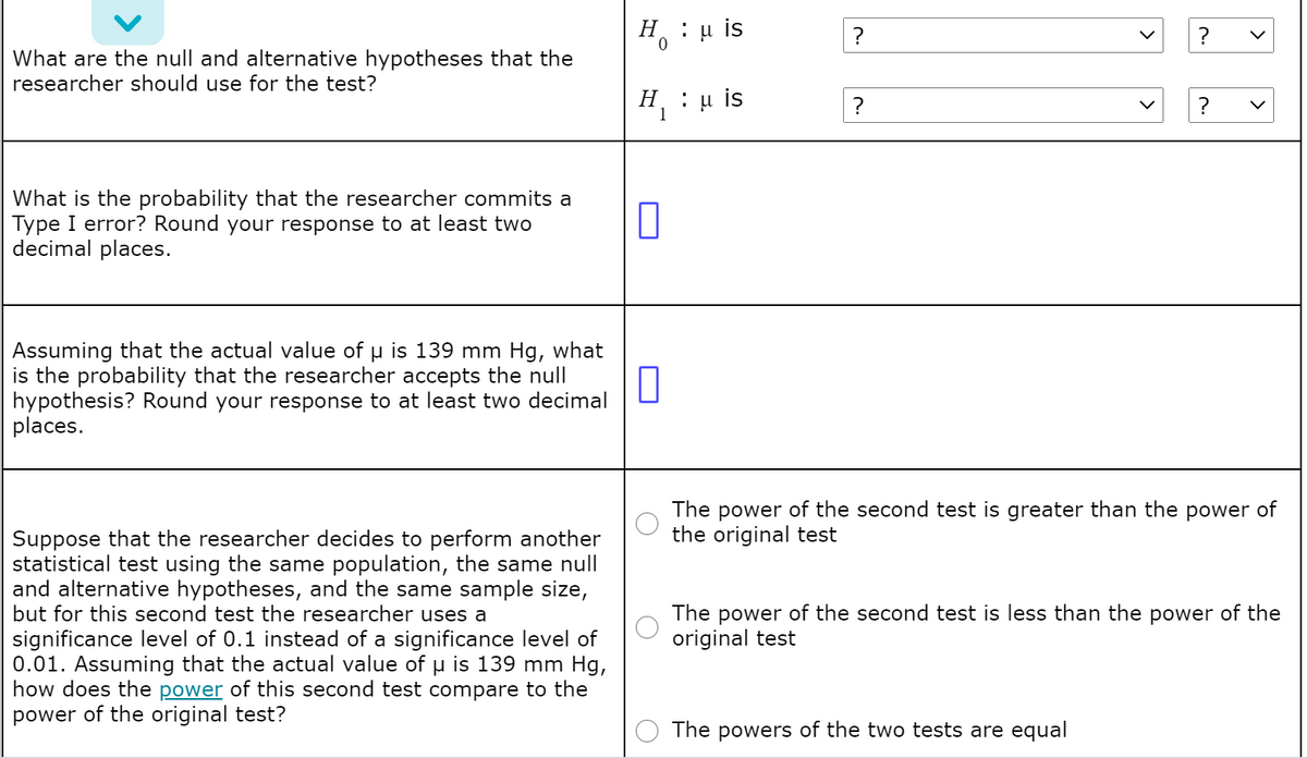 H : u is
?
What are the null and alternative hypotheses that the
researcher should use for the test?
Η, : μ is
1
?
What is the probability that the researcher commits a
Type I error? Round your response to at least two
decimal places.
Assuming that the actual value of u is 139 mm Hg, what
is the probability that the researcher accepts the null
hypothesis? Round your response to at least two decimal
places.
The power of the second test is greater than the power of
the original test
Suppose that the researcher decides to perform another
statistical test using the same population, the same null
and alternative hypotheses, and the same sample size,
but for this second test the researcher uses a
significance level of 0.1 instead of a significance level of
0.01. Assuming that the actual value of u is 139 mm Hg,
how does the power of this second test compare to the
power of the original test?
The power of the second test is less than the power of the
original test
The powers of the two tests are equal
