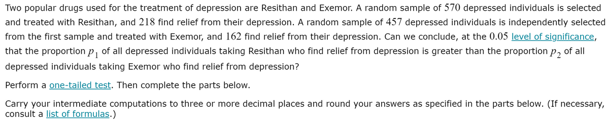 Two popular drugs used for the treatment of depression are Resithan and Exemor. A random sample of 570 depressed individuals is selected
and treated with Resithan, and 218 find relief from their depression. A random sample of 457 depressed individuals is independently selected
from the first sample and treated with Exemor, and 162 find relief from their depression. Can we conclude, at the 0.05 level of significance,
that the proportion p, of all depressed individuals taking Resithan who find relief from depression is greater than the proportion p, of all
1
depressed individuals taking Exemor who find relief from depression?
Perform a one-tailed test. Then complete the parts below.
Carry your intermediate computations to three or more decimal places and round your answers as specified in the parts below. (If necessary,
consult a list of formulas.)
