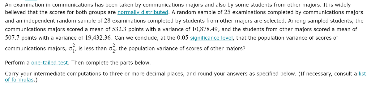 An examination in communications has been taken by communications majors and also by some students from other majors. It is widely
believed that the scores for both groups are normally distributed. A random sample of 25 examinations completed by communications majors
and an independent random sample of 28 examinations completed by students from other majors are selected. Among sampled students, the
communications majors scored a mean of 532.3 points with a variance of 10,878.49, and the students from other majors scored a mean of
507.7 points with a variance of 19,432.36. Can we conclude, at the 0.05 significance level, that the population variance of scores of
communications majors, o
is less than
the population variance of scores of other majors?
1'
Perform a one-tailed test. Then complete the parts below.
Carry your intermediate computations to three or more decimal places, and round your answers as specified below. (If necessary, consult a list
of formulas.)
