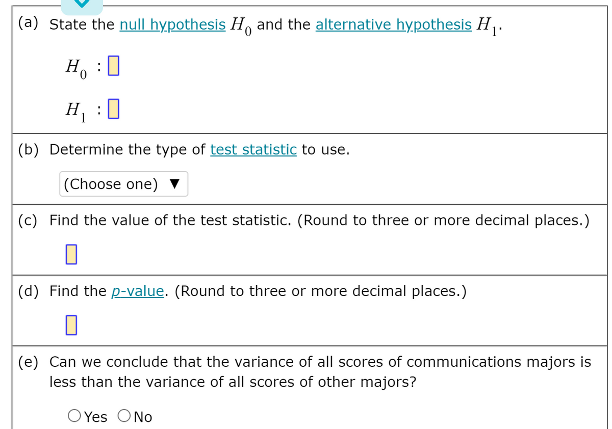 (a) State the null hypothesis H, and the alternative hypothesis H.
: 0
Ho
H :0
1
(b) Determine the type of test statistic to use.
|(Choose one) ▼
(c) Find the value of the test statistic. (Round to three or more decimal places.)
(d) Find the p-value. (Round to three or more decimal places.)
(e) Can we conclude that the variance of all scores of communications majors is
less than the variance of all scores of other majors?
O Yes ONo
