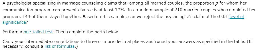 A psychologist specializing in marriage counseling claims that, among all married couples, the proportion p for whom her
communication program can prevent divorce is at least 77%. In a random sample of 210 married couples who completed her
program, 144 of them stayed together. Based on this sample, can we reject the psychologist's claim at the 0.01 level of
significance?
Perform a one-tailed test. Then complete the parts below.
Carry your intermediate computations to three or more decimal places and round your answers as specified in the table. (If
necessary, consult a list of formulas.)
