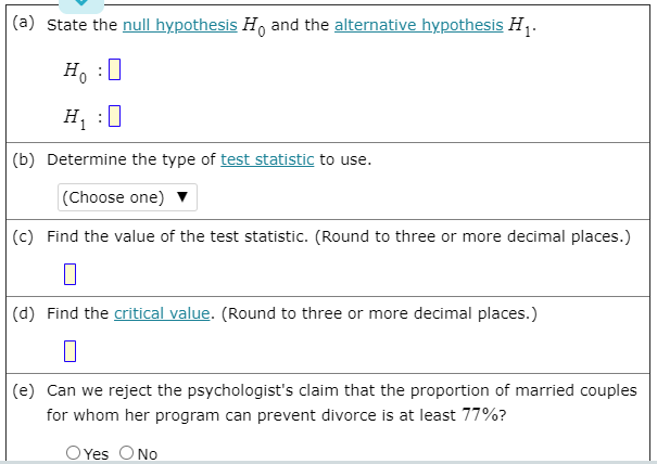 (a) State the null hypothesis H, and the alternative hypothesis H,.
H. :0
H :0
(b) Determine the type of test statistic to use.
(Choose one)
(c) Find the value of the test statistic. (Round to three or more decimal places.)
(d) Find the critical value. (Round to three or more decimal places.)
(e) Can we reject the psychologist's claim that the proportion of married couples
for whom her program can prevent divorce is at least 77%?
O Yes ONo
