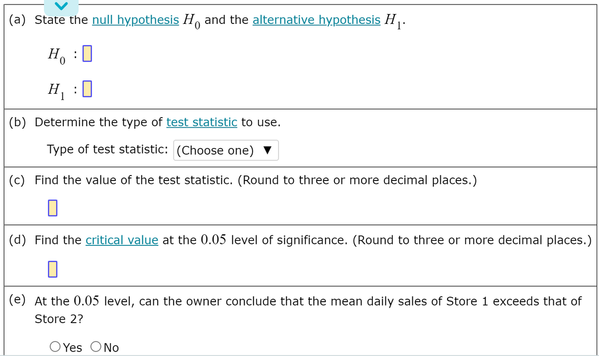 (a) State the null hypothesis H, and the alternative hypothesis H .
H, :0
H :0
(b) Determine the type of test statistic to use.
Type of test statistic: (Choose one) V
(c) Find the value of the test statistic. (Round to three or more decimal places.)
(d) Find the critical value at the 0.05 level of significance. (Round to three or more decimal places.)
(e) At the 0.05 level, can the owner conclude that the mean daily sales of Store 1 exceeds that of
Store 2?
O Yes ONo
