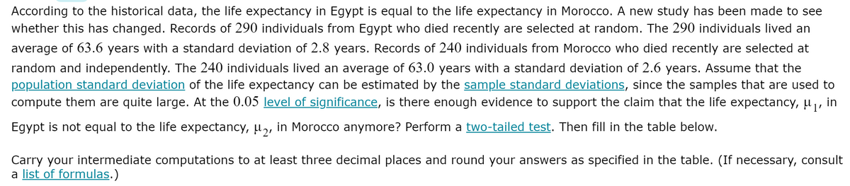 According to the historical data, the life expectancy in Egypt is equal to the life expectancy in Morocco. A new study has been made to see
whether this has changed. Records of 290 individuals from Egypt who died recently are selected at random. The 290 individuals lived an
average of 63.6 years with a standard deviation of 2.8 years. Records of 240 individuals from Morocco who died recently are selected at
random and independently. The 240 individuals lived an average of 63.0 years with a standard deviation of 2.6 years. Assume that the
population standard deviation of the life expectancy can be estimated by the sample standard deviations, since the samples that are used to
compute them are quite large. At the 0.05 level of significance, is there enough evidence to support the claim that the life expectancy, µ ,, in
Egypt is not equal to the life expectancy, u,, in Morocco anymore? Perform a two-tailed test. Then fill in the table below.
Carry your intermediate computations to at least three decimal places and round your answers as specified in the table. (If necessary, consult
a list of formulas.)

