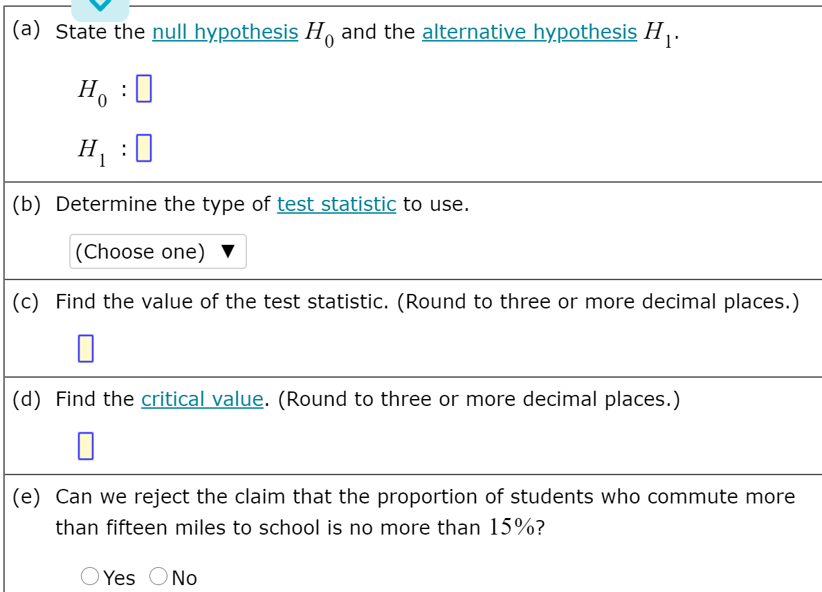(a) State the null hypothesis H, and the alternative hypothesis H .
H, :0
H :0
(b) Determine the type of test statistic to use.
|(Choose one)
(c) Find the value of the test statistic. (Round to three or more decimal places.)
(d) Find the critical value. (Round to three or more decimal places.)
(e) Can we reject the claim that the proportion of students who commute more
than fifteen miles to school is no more than 15%?
Yes ONo
