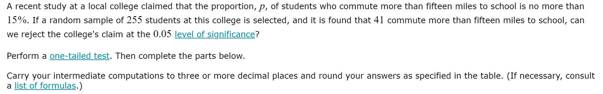 A recent study at a local college claimed that the proportion, p, of students who commute more than fifteen miles to school is no more than
15%. If a random sample of 255 students at this college is selected, and it is found that 41 commute more than fifteen miles to school, can
we reject the college's claim at the 0.05 level of significance?
Perform a one-tailed test. Then complete the parts below.
Carry your intermediate computations to three or more decimal places and round your answers as specified in the table. (If necessary, consult
a list of formulas.)
