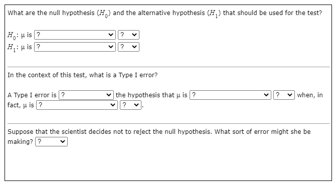 What are the null hypothesis (H,) and the alternative hypothesis (H,) that should be used for the test?
Ho: u is ?
H: u is ?
?
?
In the context of this test, what is a Type I error?
A Type I error is ?
fact, u is ?
|the hypothesis that u is ?
?
v when, in
Suppose that the scientist decides not to reject the null hypothesis. What sort of error might she be
making? ?
