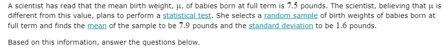 A scientist has read that the mean birth weight, u, of babies born at full term is 7.5 pounds. The scientist, believing that u is
different from this value, plans to perform a statistical test. She selects a random sample of birth weights of babies born at
full term and finds the mean of the sample to be 7.9 pounds and the standard deviation to be 1.6 pounds.
Based on this information, answer the questions below.
