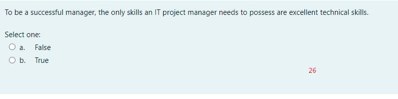 To be a successful manager, the only skills an IT project manager needs to possess are excellent technical skills.
Select one:
O a. False
O b. True
26
