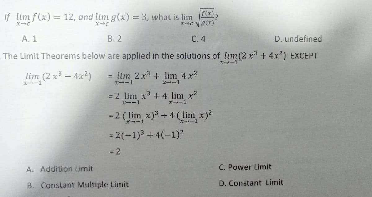 f(x).
If lim f(x) = 12, and lim g(x) = 3, what is lim
XC g(x)
%3D
A. 1
В. 2
С.4
D. undefined
The Limit Theorems below are applied in the solutions of lim(2 x3 +4x2) EXCEPT
X-1
lim (2 x³ – 4x2)
lim 2 x3 + lim 4 x2
X→-1
X-1
X→-1
= 2 lim x3 + 4 lim x2
X -1
X-1
= 2 ( lim x)3 + 4 ( lim x)2
%3D
= 2(-1)3 +4(-1)²
=D2
A. Addition Limit
C. Power Limit
B. Constant Multiple Limit
D. Constant Limit
