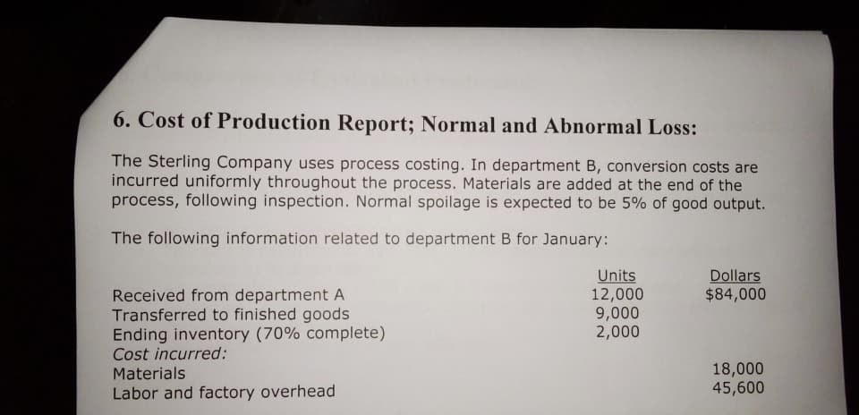 6. Cost of Production Report; Normal and Abnormal Loss:
The Sterling Company uses process costing. In department B, conversion costs are
incurred uniformly throughout the process. Materials are added at the end of the
process, following inspection. Normal spoilage is expected to be 5% of good output.
The following information related to department B for January:
Units
12,000
9,000
2,000
Dollars
$84,000
Received from department A
Transferred to finished goods
Ending inventory (70% complete)
Cost incurred:
Materials
18,000
45,600
Labor and factory overhead
