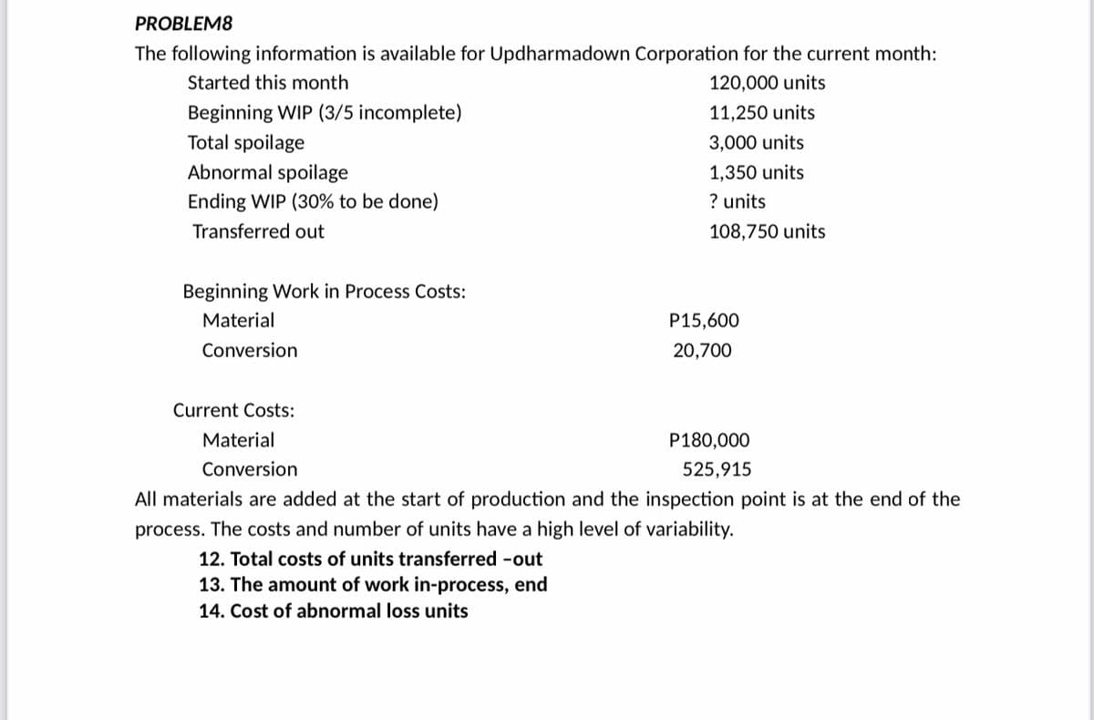 PROBLEM8
The following information is available for Updharmadown Corporation for the current month:
Started this month
120,000 units
Beginning WIP (3/5 incomplete)
11,250 units
Total spoilage
3,000 units
Abnormal spoilage
1,350 units
Ending WIP (30% to be done)
? units
Transferred out
108,750 units
Beginning Work in Process Costs:
Material
P15,600
Conversion
20,700
Current Costs:
Material
P180,000
Conversion
525,915
All materials are added at the start of production and the inspection point is at the end of the
process. The costs and number of units have a high level of variability.
12. Total costs of units transferred -out
13. The amount of work in-process, end
14. Cost of abnormal loss units
