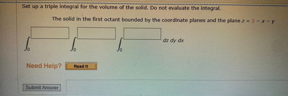Set up a triple integral for the volume of the solid. Do not evaluate the integral.
The solid in the first octant bounded by the coordinate planes and the plane z = 3- x- y
dz dy dx
0/
Need Help?
Read It
Submit Answer
