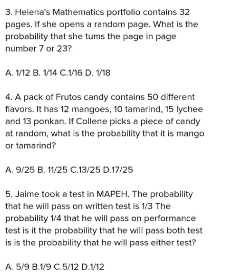 3. Helena's Mathematics portfolio contains 32
pages. If she opens a random page. What is the
probability that she tums the page in page
number 7 or 23?
A. 1/12 B. 1/14 C.1/16 D. 1/18
4. A pack of Frutos candy contains 50 different
flavors. It has 12 mangoes, 10 tamarind, 15 lychee
and 13 ponkan. If Collene picks a piece of candy
at random, what is the probability that it is mango
or tamarind?
A. 9/25 B. 11/25 C.13/25 D.17/25
5. Jaime took a test in MAPEH. The probability
that he will pass on written test is 1/3 The
probability 1/4 that he will pass on performance
test is it the probability that he will pass both test
is is the probability that he will pass either test?
A. 5/9 B.1/9 C.5/12 D.1/12

