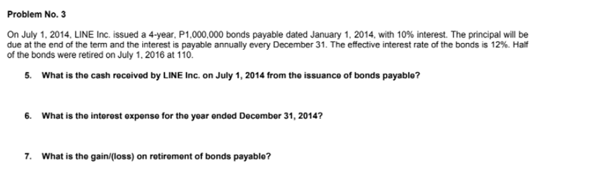 Problem No. 3
On July 1, 2014, LINE Inc. issued a 4-year, P1,000,000 bonds payable dated January 1, 2014, with 10% interest. The principal will be
due at the end of the term and the interest is payable annually every December 31. The effective interest rate of the bonds is 12%. Half
of the bonds were retired on July 1, 2016 at 110.
5. What is the cash recoived by LINE Inc. on July 1, 2014 from the issuance of bonds payable?
6. What is the intorost oxponso for the yoar onded Docombor 31, 2014?
7. What is tho gain/(loss) on rotiromont of bonds payablo?
