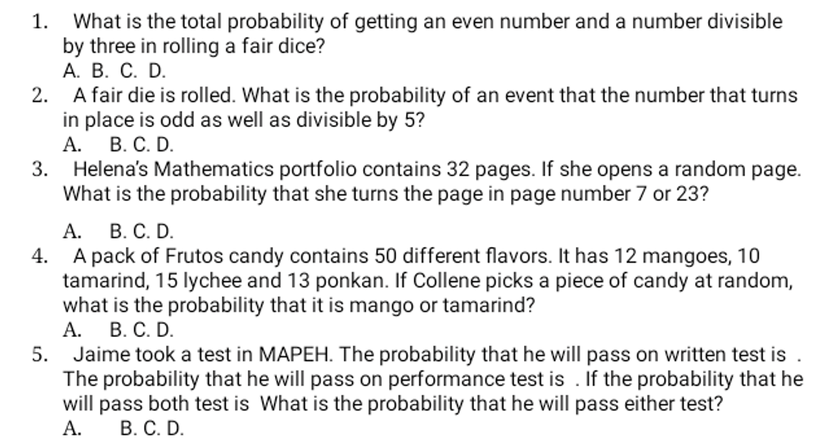 1. What is the total probability of getting an even number and a number divisible
by three in rolling a fair dice?
А. В. С. D.
2.
A fair die is rolled. What is the probability of an event that the number that turns
in place is odd as well as divisible by 5?
А. В. С. D.
3. Helena's Mathematics portfolio contains 32 pages. If she opens a random page.
What is the probability that she turns the page in page number 7 or 23?
А.
В. С. D.
4. A pack of Frutos candy contains 50 different flavors. It has 12 mangoes, 10
tamarind, 15 lychee and 13 ponkan. If Collene picks a piece of candy at random,
what is the probability that it is mango or tamarind?
А. В. С. D.
5. Jaime took a test in MAPEH. The probability that he will pass on written test is
The probability that he will pass on performance test is . If the probability that he
will pass both test is What is the probability that he will pass either test?
В. С. D.
А.

