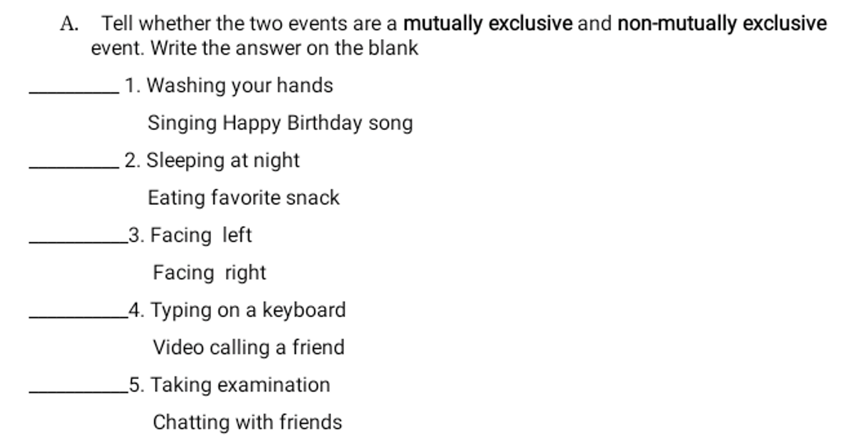 A. Tell whether the two events are a mutually exclusive and non-mutually exclusive
event. Write the answer on the blank
1. Washing your hands
Singing Happy Birthday song
2. Sleeping at night
Eating favorite snack
_3. Facing left
Facing right
_4. Typing on a keyboard
Video calling a friend
5. Taking examination
Chatting with friends
