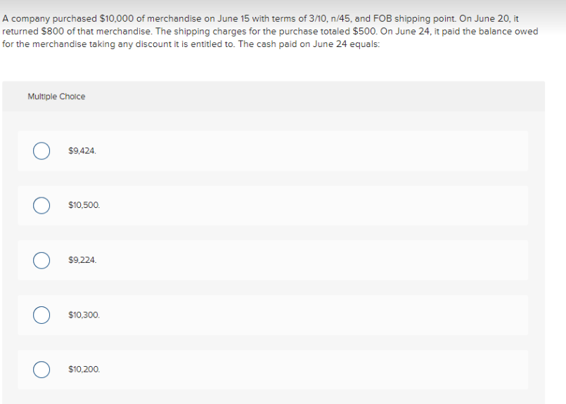 A company purchased $10,000 of merchandise on June 15 with terms of 3/10, n/45, and FOB shipping point. On June 20, it
returned $800 of that merchandise. The shipping charges for the purchase totaled $500. On June 24, it paid the balance owed
for the merchandise taking any discount it is entitled to. The cash paid on June 24 equals:
Multiple Choice
$9,424.
$10,500.
$9,224.
$10,300.
$10,200.
