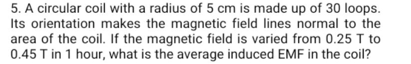 5. A circular coil with a radius of 5 cm is made up of 30 loops.
Its orientation makes the magnetic field lines normal to the
area of the coil. If the magnetic field is varied from 0.25 T to
0.45 T in 1 hour, what is the average induced EMF in the coil?
