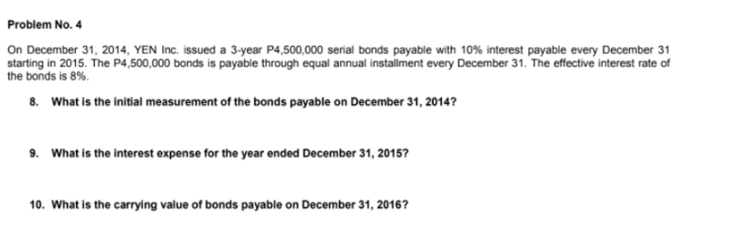 Problem No. 4
On December 31, 2014, YEN Inc. issued a 3-year P4,500,000 serial bonds payable with 10% interest payable every December 31
starting in 2015. The P4,500,000 bonds is payable through equal annual installment every December 31. The effective interest rate of
the bonds is 8%.
8. What is the initial measurement of the bonds payable on December 31, 2014?
9. What is the interest expense for the year ended December 31, 2015?
10. What is the carrying value of bonds payable on December 31, 2016?
