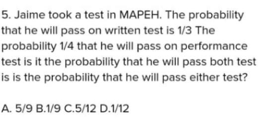5. Jaime took a test in MAPEH. The probability
that he will pass on written test is 1/3 The
probability 1/4 that he will pass on performance
test is it the probability that he will pass both test
is is the probability that he will pass either test?
A. 5/9 B.1/9 C.5/12 D.1/12
