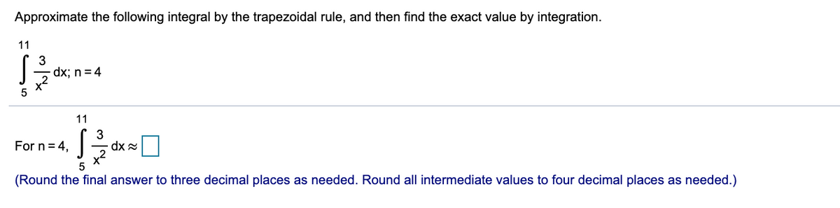 Approximate the following integral by the trapezoidal rule, and then find the exact value by integration.
11
3
dx; n = 4
5
11
For n = 4,
(Round the final answer to three decimal places as needed. Round all intermediate values to four decimal places as needed.)
