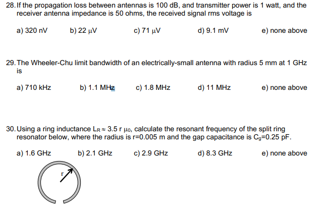 28. If the propagation loss between antennas is 100 dB, and transmitter power is 1 watt, and the
receiver antenna impedance is 50 ohms, the received signal rms voltage is
a) 320 nV
b) 22 μν
c) 71 μν
d) 9.1 mv
e) none above
29. The Wheeler-Chu limit bandwidth of an electrically-small antenna with radius 5 mm at 1 GHz
is
a) 710 kHz
b) 1.1 MHz
c) 1.8 MHz
d) 11 MHz
e) none above
30. Using a ring inductance LR= 3.5 r µo, calculate the resonant frequency of the split ring
resonator below, where the radius is r=0.005 m and the gap capacitance is Cg=0.25 pF.
a) 1.6 GHz
b) 2.1 GHz
c) 2.9 GHz
d) 8.3 GHz
e) none above
