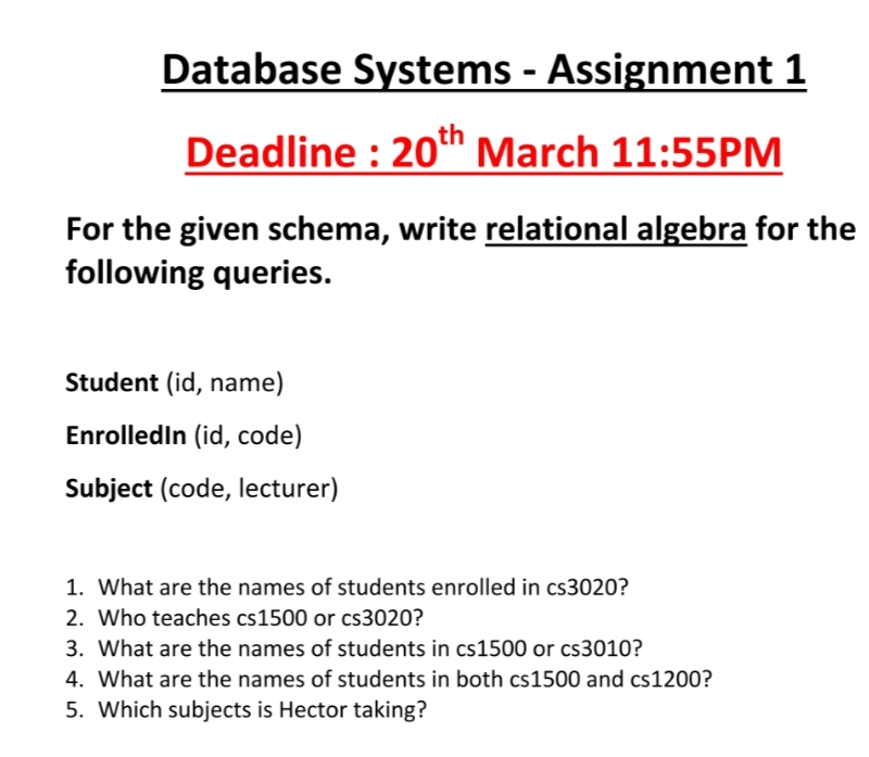 Database Systems - Assignment 1
Deadline : 20n March 11:55PM
For the given schema, write relational algebra for the
following queries.
Student (id, name)
Enrolledin (id, code)
Subject (code, lecturer)
1. What are the names of students enrolled in cs3020?
2. Who teaches cs1500 or cs3020?
3. What are the names of students in cs1500 or cs3010?
4. What are the names of students in both cs1500 and cs1200?
5. Which subjects is Hector taking?
