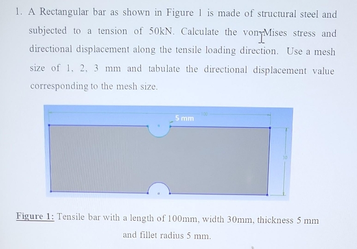 1. A Rectangular bar as shown in Figure 1 is made of structural steel and
subjected to a tension of 50kN. Calculate the von Mises stress and
directional displacement along the tensile loading direction. Use a mesh
size of 1, 2, 3 mm and tabulate the directional displacement value
corresponding to the mesh size.
5 mm
100
30
Figure 1: Tensile bar with a length of 100mm, width 30mm, thickness 5 mm
and fillet radius 5 mm.