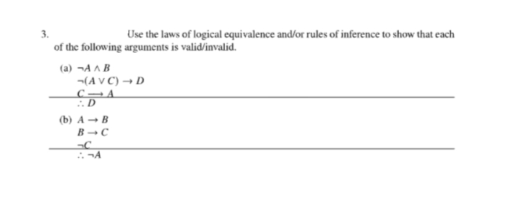3.
Use the laws of logical equivalence and/or rules of inference to show that each
of the following arguments is valid/invalid.
(a)¬AAB
(AVC) → D
CA
:.D
(b) A B
B-C
-C
¬A