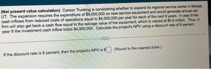 (Net present value calculation) Carson Trucking is considering whether to expand its regional service center in Mohab,
UT. The expansion requires the expenditure of $9,000,000 on new service equipment and would generate annual net
cash inflows from reduced costs of operations equal to $4,000,000 per year for each of the next 9 years. In year 9 the
firm will also get back a cash flow equal to the salvage value of the equipment, which is valued at $0.9 million. Thus, in
year 9 the investment cash inflow totals $4,900,000. Calculate the project's NPV using a discount rate of 8 percent.
If the discount rate is 8 percent, then the project's NPV is $. (Round to the nearest dollar.)