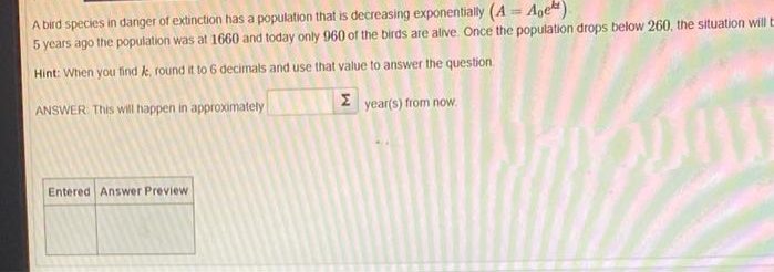 A bird species in danger of extinction has a population that is decreasing exponentially (A= Age)
5 years ago the population was at 1660 and today only 960 of the birds are alive. Once the population drops below 260, the situation will E
Hint: When you find k, round it to 6 decimals and use that value to answer the question
ANSWER: This will happen in approximately
Σ year(s) from now.
Entered Answer Preview