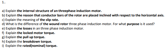 1.
a) Explain the internal structure of an threephase induction motor.
b) Explain the reason that conductor bars of the rotor are placed inclined with respect to the horizontal axis.
c) Explain the meaning of the slip rate.
d) What is the difference of the wound rotor three phase induction motor. For what purpose is it used?
e) Explain the losses in an three phase induction motor.
f) Explain the locked motor torque.
g) Explain the pull up torque.
h) Explain the breakdown torque.
i) Explain the rated(nominal) torque.
