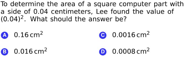 To determine the area of a square computer part with
a side of 0.04 centimeters, Lee found the value of
(0.04)2. What should the answer be?
A 0.16 cm²
© 0.0016 cm²
B 0.016 cm²
O 0.0008 cm²
