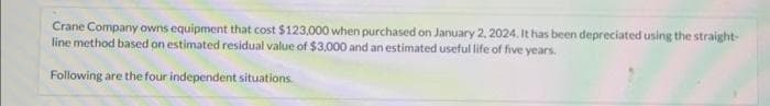 Crane Company owns equipment that cost $123,000 when purchased on January 2, 2024. It has been depreciated using the straight-
line method based on estimated residual value of $3,000 and an estimated useful life of five years.
Following are the four independent situations.