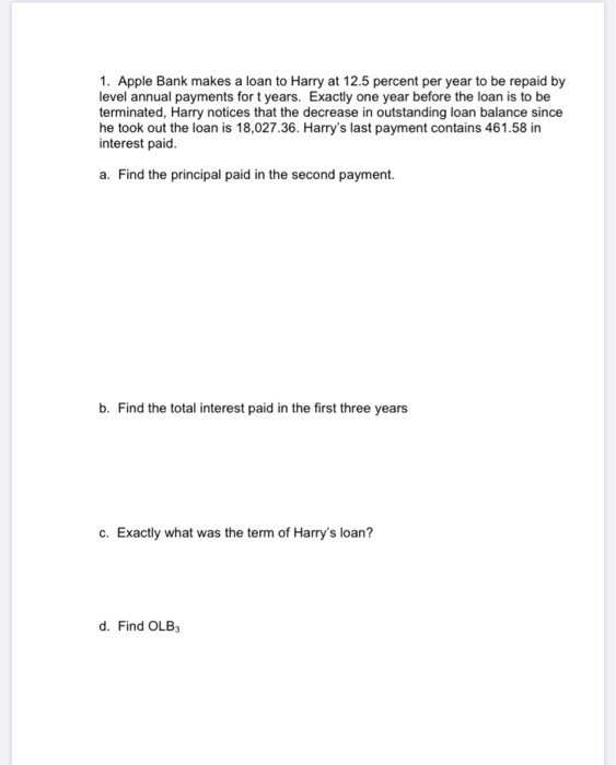 1. Apple Bank makes a loan to Harry at 12.5 percent per year to be repaid by
level annual payments for t years. Exactly one year before the loan is to be
terminated, Harry notices that the decrease in outstanding loan balance since
he took out the loan is 18,027.36. Harry's last payment contains 461.58 in
interest paid.
a. Find the principal paid in the second payment.
b. Find the total interest paid in the first three years
c. Exactly what was the term of Harry's loan?
d. Find OLB3