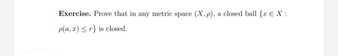 Exercise. Prove that in any metric space (X, p), a closed ball {x E X :
p(a, x) <r} is closed.
